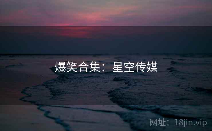爆笑合集:星空传媒 爆笑合集:星空传媒