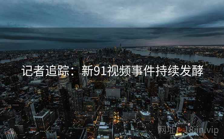 记者追踪:新91视频事件持续发酵 记者追踪:新91视频事件持续发酵